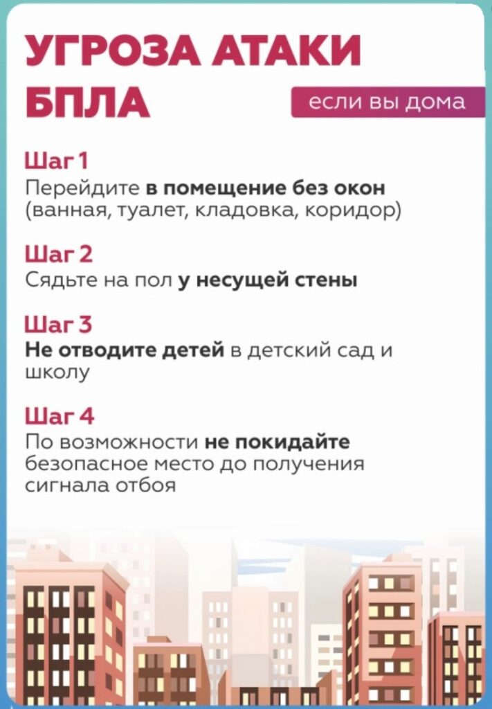 УГРОЗА АТАКИ БПЛА
если вы дома
Шаг 1
Перейдите в помещение без окон (ванная, туалет, кладовка, коридор)
Шаг 2
Сядьте на пол у несущей стены
Шаг 3
Не отводите детей в детский сад и школу
Шаг 4
По возможности не покидайте безопасное место до получения сигнала отбоя