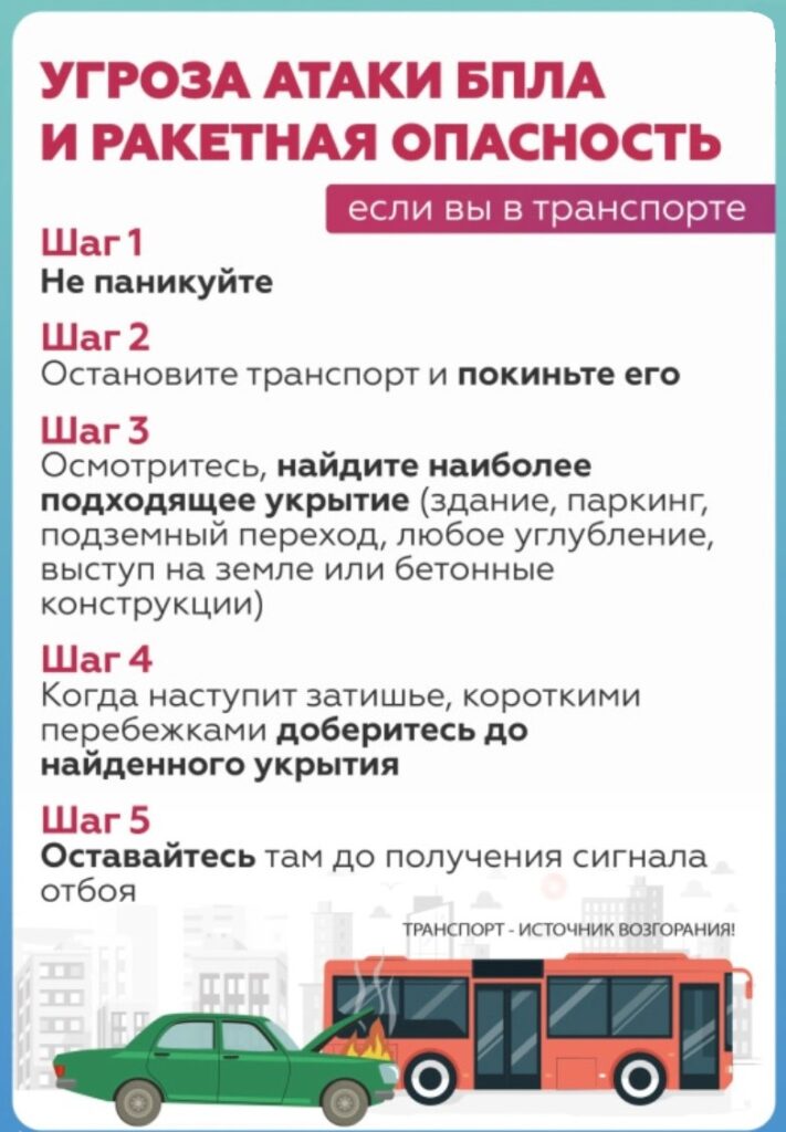 УГРОЗА АТАКИ БПЛА
И РАКЕТНАЯ ОПАСНОСТЬ
Шаг 1
Не паникуйте
Шаг 2
Остановите транспорт и покиньте его
Шаг 3
Осмотритесь, найдите наиболее подходящее укрытие (здание, паркинг, подземный переход, любое углубление, выступ на земле или бетонные конструкции)
Шаг 4
Когда наступит затишье, короткими перебежками доберитесь до найденного укрытия
Шаг 5
Оставайтесь там до получения сигнала отбоя
ТРАНСПОРТ — ИСТОЧНИК ВОЗГОРАНИЯ!