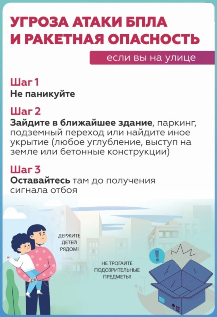 УГРОЗА АТАКИ БПЛА
И РАКЕТНАЯ ОПАСНОСТЬ
если вы на улице
Шаг 1
Не паникуйте
Шаг 2
Зайдите в ближайшее здание, паркинг, подземный переход или найдите иное укрытие (любое углубление, выступ на земле или бетонные конструкции)
Шаг 3
Оставайтесь там до получения сигнала отбоя
ДЕРЖИТЕ ДЕТЕЙ РЯДОМ!
НЕ ТРОГАЙТЕ ПОДОЗРИТЕЛЬНЫЕ ПРЕДМЕТЫ!